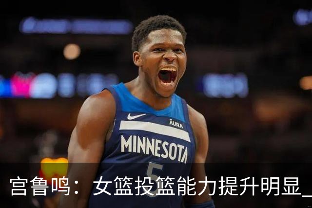 宫鲁鸣：女篮投篮能力提升明显 盼海外球员尽早归队