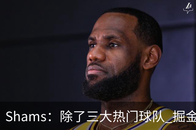 Shams：除了三大热门球队 掘金马刺尼克斯等队也有可能半路杀出